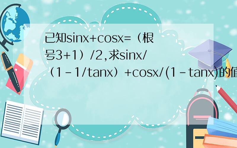 已知sinx+cosx=（根号3+1）/2,求sinx/（1-1/tanx）+cosx/(1-tanx)的值