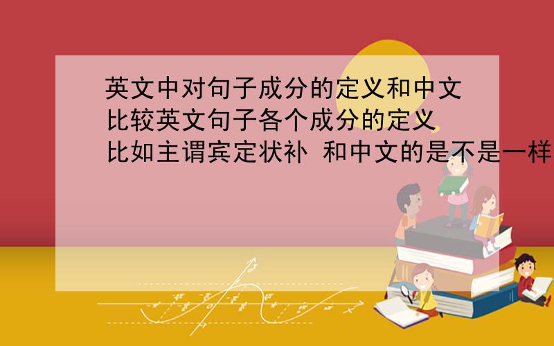 英文中对句子成分的定义和中文比较英文句子各个成分的定义 比如主谓宾定状补 和中文的是不是一样呢 就是一句英文翻译成中文后划分成分 2个句子划得的结果是否一致 是否一一对应 分析