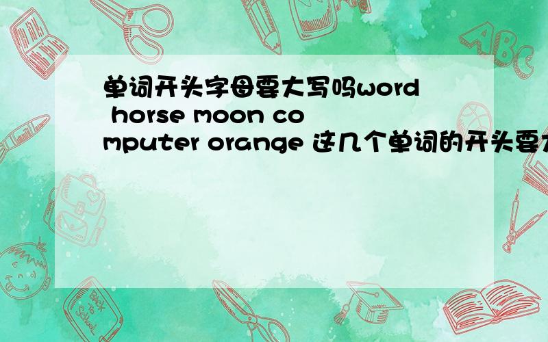 单词开头字母要大写吗word horse moon computer orange 这几个单词的开头要大写吗?哪几个需要大写,哪几个需要小写.你们就说那几个要大些，哪几个要小写吧。