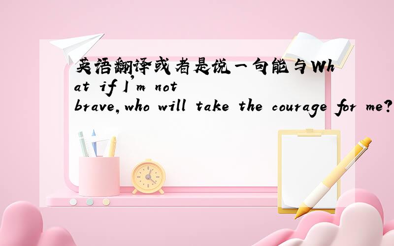 英语翻译或者是说一句能与What if I'm not brave,who will take the courage for me?对应的句子,用作情侣签名,