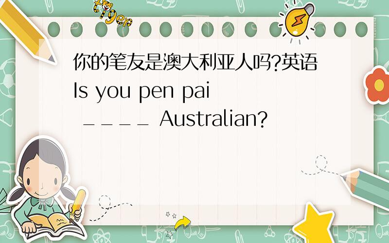 你的笔友是澳大利亚人吗?英语Is you pen pai ____ Australian?