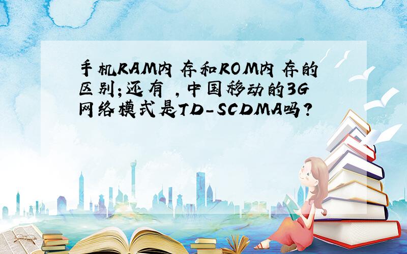 手机RAM内存和ROM内存的区别；还有 ,中国移动的3G网络模式是TD-SCDMA吗?