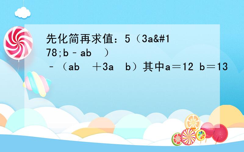 先化简再求值：5（3a²b﹣ab²）﹣（ab²＋3a²b）其中a＝12 b＝13