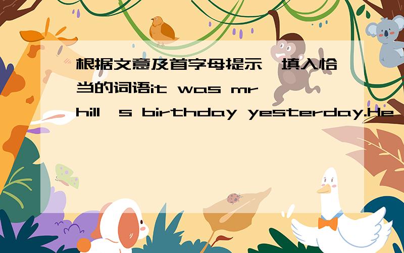 根据文意及首字母提示,填入恰当的词语it was mr hill's birthday yesterday.He was one h____ years old and many people came to his birthday party.A reporter came to the party and a_____ him a few questions.