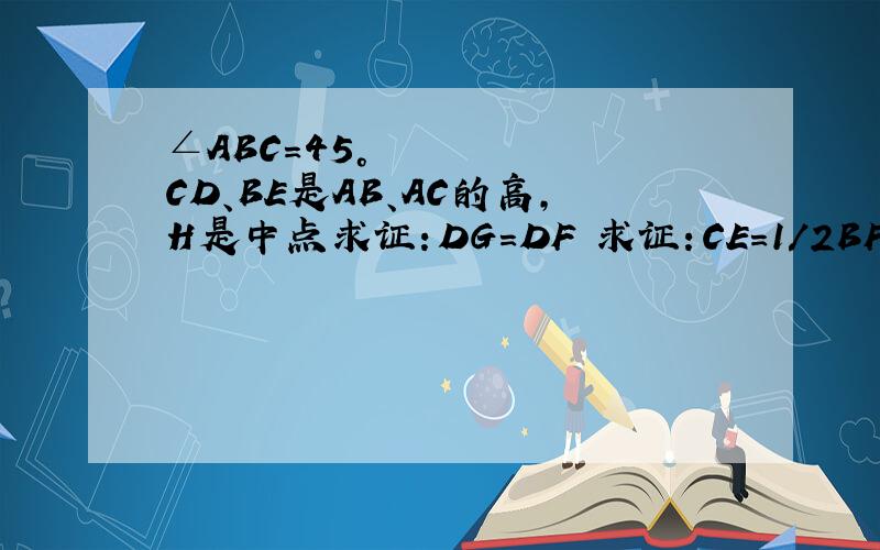 ∠ABC=45°      CD、BE是AB、AC的高,H是中点求证：DG=DF 求证：CE=1/2BF 求证：CE＜BG