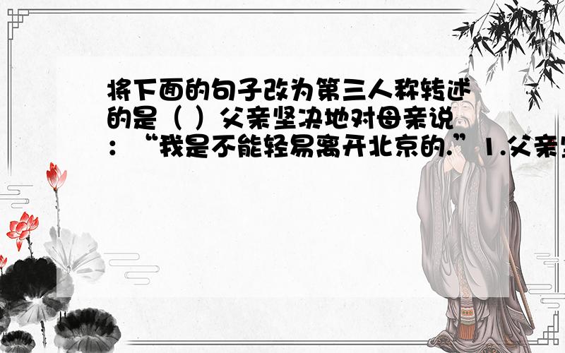 将下面的句子改为第三人称转述的是（ ）父亲坚决地对母亲说：“我是不能轻易离开北京的.”1.父亲坚决地对母亲说,我是不能轻易离开北京的.2.父亲坚决地对母亲说,他是不能轻易离开北京