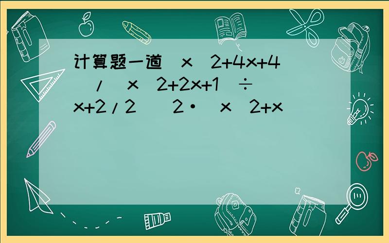计算题一道（x^2+4x+4）/（x^2+2x+1）÷(x+2/2)^2·(x^2+x)