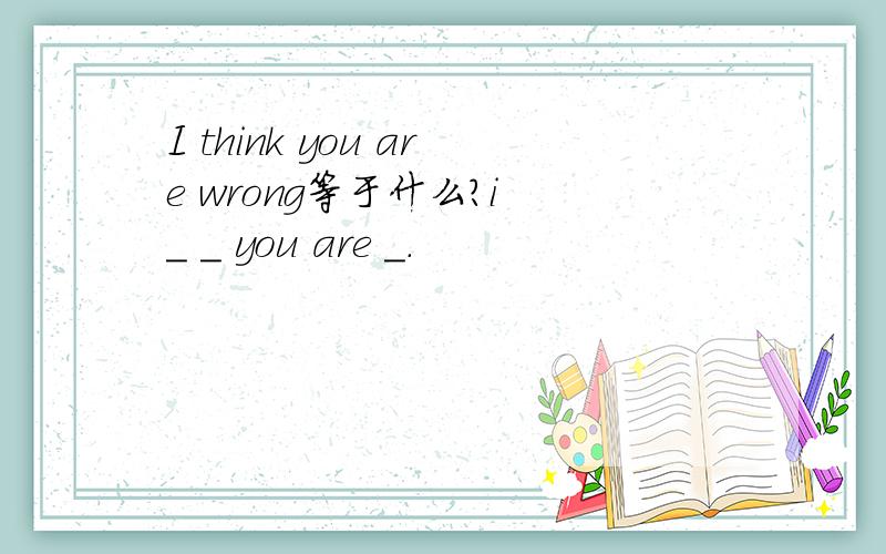 I think you are wrong等于什么?i _ _ you are _.