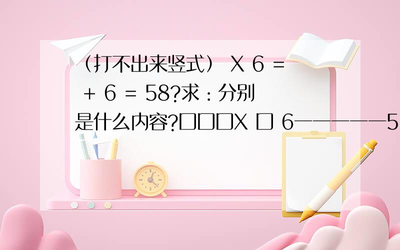 （打不出来竖式） X 6 = + 6 = 58?求：分别是什么内容?囗囗囗X 囗 6一一一一一5口2口 口口口6一一一一一4口58口口里添几?