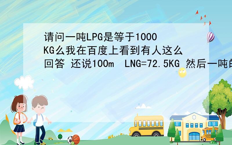 请问一吨LPG是等于1000KG么我在百度上看到有人这么回答 还说100m³LNG=72.5KG 然后一吨的LPG=1379.3m³ 写错 我的意思是 一吨的LPG（气态）等于多少立方。LNG同问。