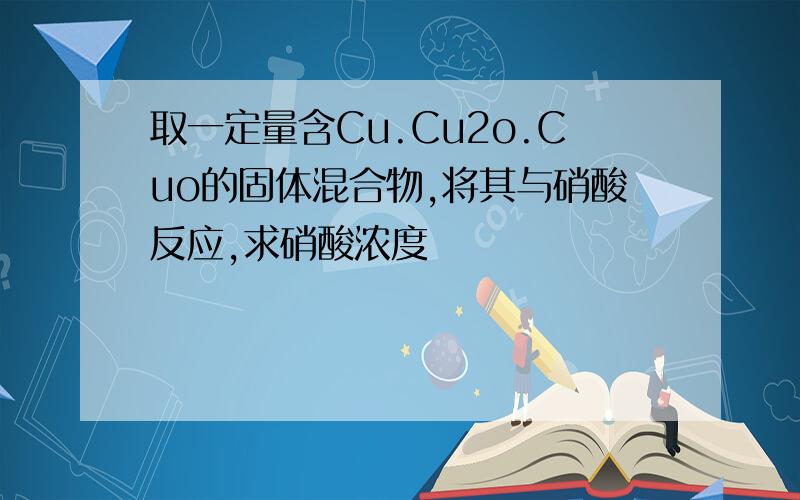 取一定量含Cu.Cu2o.Cuo的固体混合物,将其与硝酸反应,求硝酸浓度