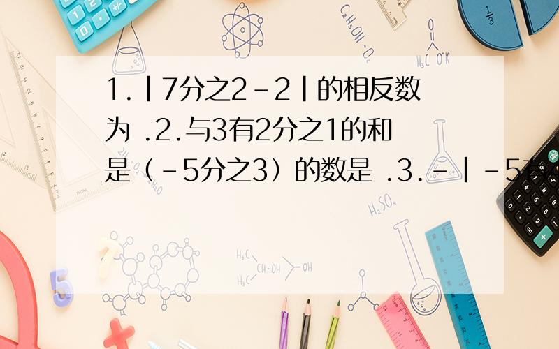 1.|7分之2-2|的相反数为 .2.与3有2分之1的和是（-5分之3）的数是 .3.-|-5有4分之3| -5.25（比大小）4.已知m是6的相反数,n比m的相反数小2,则m-n等于 .5.如果x-y=-2,则7-x+y= .