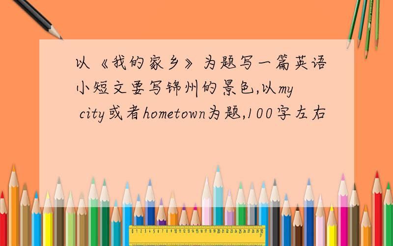 以《我的家乡》为题写一篇英语小短文要写锦州的景色,以my city或者hometown为题,100字左右