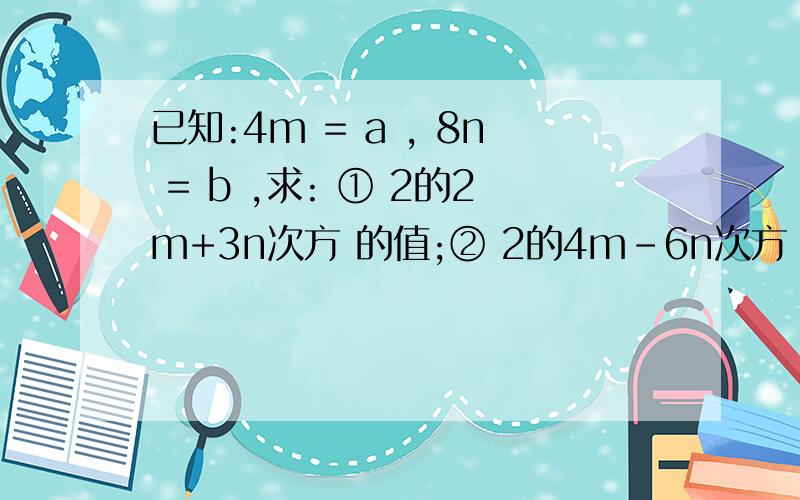 已知:4m = a , 8n = b ,求: ① 2的2m+3n次方 的值;② 2的4m-6n次方 的值.