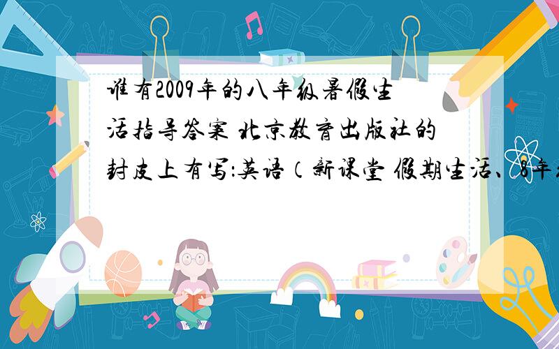 谁有2009年的八年级暑假生活指导答案 北京教育出版社的封皮上有写：英语（新课堂 假期生活、8年级·配人教版)、数学（新课堂 假期生活、8年级·配河北教育版）.要数学和英语的全本答案,