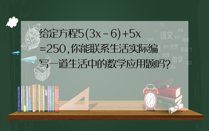 给定方程5(3x-6)+5x=250,你能联系生活实际编写一道生活中的数学应用题吗?