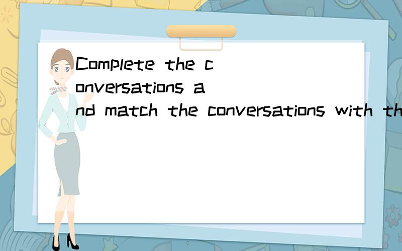 Complete the conversations and match the conversations with the pictures.