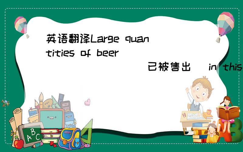 英语翻译Large quantities of beer________(已被售出) in this shop___________(大量的学生) crowed into the library.这两句话是quantities of下的两句话 求老师翻译下