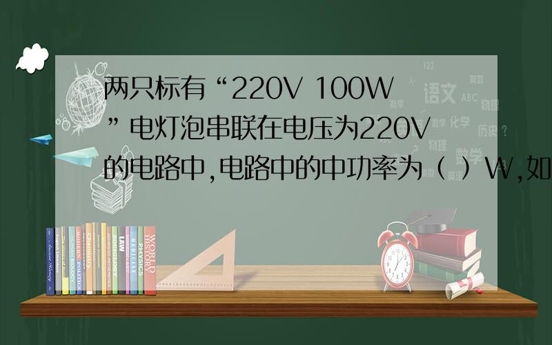 两只标有“220V 100W”电灯泡串联在电压为220V的电路中,电路中的中功率为（ ）W,如果将它们并联在电为220V电压的电路中,电路的电功率为（ ）W 1