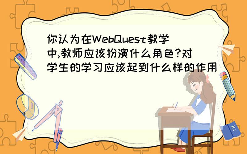 你认为在WebQuest教学中,教师应该扮演什么角色?对学生的学习应该起到什么样的作用