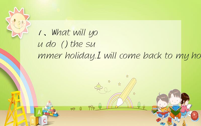 1、What will you do () the summer holiday.I will come back to my hometown.A.during B.at急,说明理由
