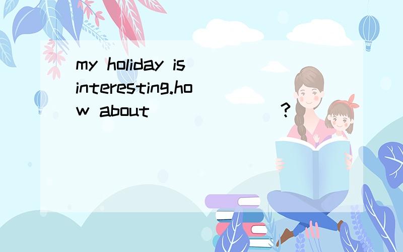 my holiday is interesting.how about_______?