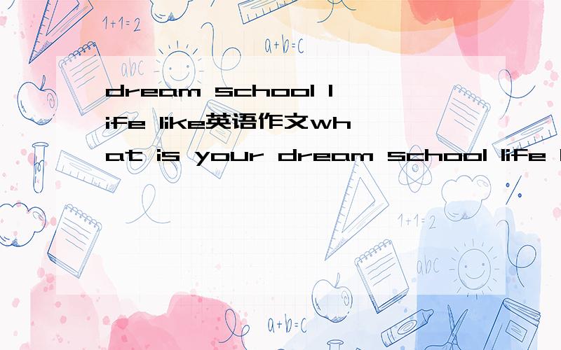 dream school life like英语作文what is your dream school life like?英语作文~大概六七十词 晚自习就交了
