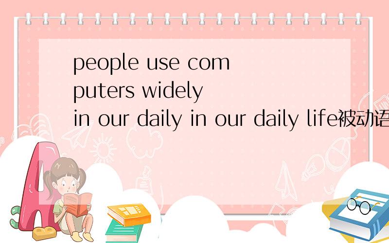 people use computers widely in our daily in our daily life被动语态急
