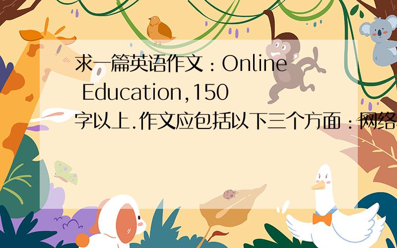 求一篇英语作文：Online Education,150字以上.作文应包括以下三个方面：网络教育的优点；网络教育在中国某些地方未能普及的原因；你对网络教育的看法.