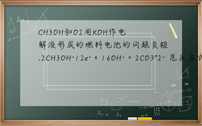 CH3OH和O2用KOH作电解液形成的燃料电池的问题负极.2CH3OH-12e-＋16OH-＝2CO3^2- 总反应式：2CH4O + 3O2 = 2CO2 + 4H2O正极：3O2 + 12e– + 6H20 → 12OH–为什么要转移12个电子,还有写方程式时氢氧根的个数怎么
