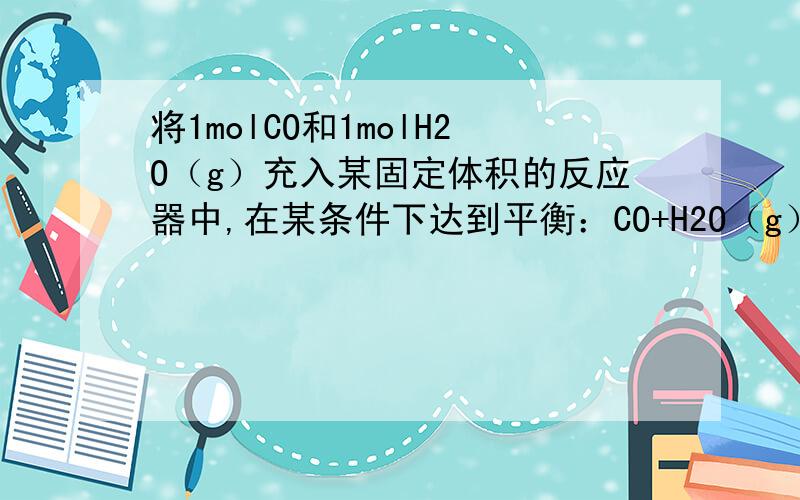 将1molCO和1molH2O（g）充入某固定体积的反应器中,在某条件下达到平衡：CO+H2O（g）可逆CO2+H2,此时有1／2的CO转化为CO2.若在相同条件下,向容器中充入1molCO2、1molH2和1molH2O,达到平衡时,混合物中CO2