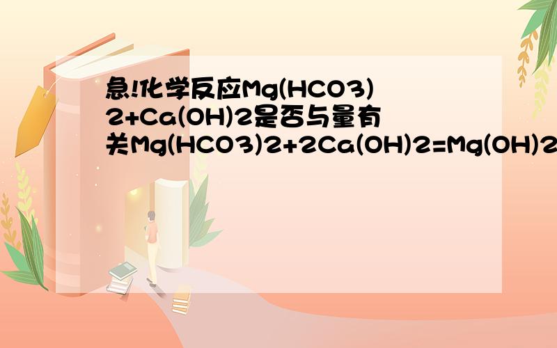 急!化学反应Mg(HCO3)2+Ca(OH)2是否与量有关Mg(HCO3)2+2Ca(OH)2=Mg(OH)2↓+2CaCO3↓+2H2O 当Mg(HCO3)2   Ca(OH)2   1:1的时候,Mg是否将OH全部沉淀了?如果是,为什么不是碳酸氢钙而是碳酸钙?