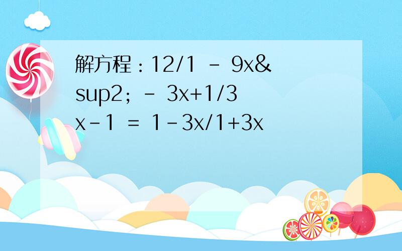 解方程：12/1 - 9x² － 3x+1/3x-1 ＝ 1-3x/1+3x