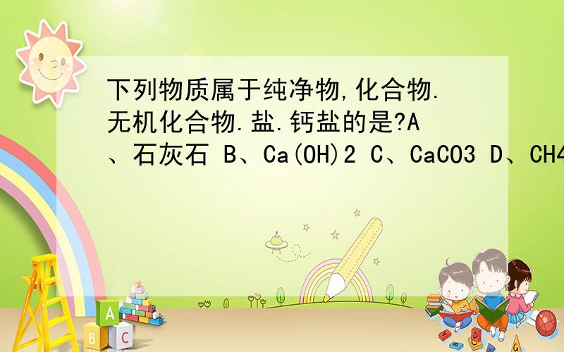 下列物质属于纯净物,化合物.无机化合物.盐.钙盐的是?A、石灰石 B、Ca(OH)2 C、CaCO3 D、CH4