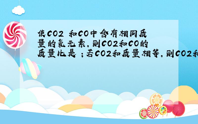 使CO2 和CO中含有相同质量的氧元素,则CO2和CO的质量比是 ；若CO2和质量相等,则CO2和CO中的碳元素质量比使CO2 和CO中含有相同质量的氧元素,则CO2和CO的质量比是 ；若CO2和质量相等,则CO2和CO中的