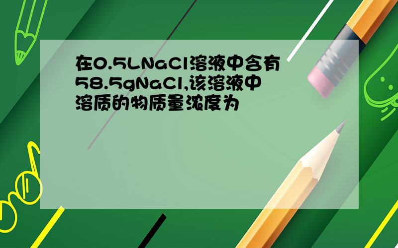 在0.5LNaCl溶液中含有58.5gNaCl,该溶液中溶质的物质量浓度为