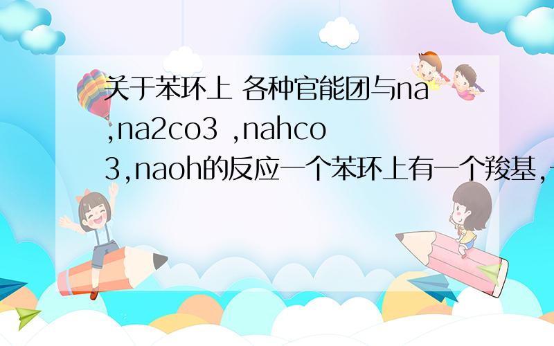 关于苯环上 各种官能团与na,na2co3 ,nahco3,naoh的反应一个苯环上有一个羧基,一个酚羟基,一个-CH2OH,当1.只有cooH变为coona2.cooh与-oh变为coona 和ona3.cooh,oh,ch2oh变为coona ,ona,ch2ona时,此时有机物分别和哪