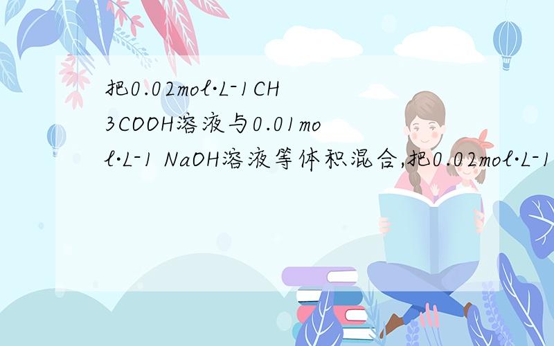 把0.02mol·L-1CH3COOH溶液与0.01mol·L-1 NaOH溶液等体积混合,把0.02mol·L-1CH3COOH溶液与0.01mol·L-1NaOH溶液等体积混合,混合后溶液显酸性则混合液中微粒浓度关系不正确的是（ C）A.c(CH3COO-)＞c(Na+) B.c(H+)+c