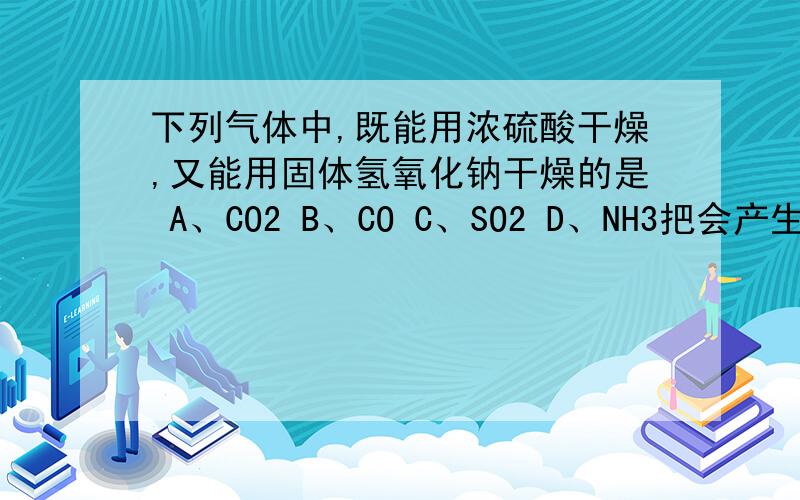 下列气体中,既能用浓硫酸干燥,又能用固体氢氧化钠干燥的是 A、CO2 B、CO C、SO2 D、NH3把会产生的方程式也写一下哈...