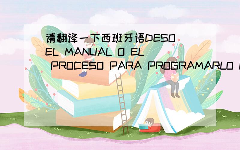 请翻译一下西班牙语DESO EL MANUAL O EL PROCESO PARA PROGRAMARLO GRACIAS