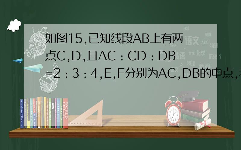 如图15,已知线段AB上有两点C,D,且AC：CD：DB=2：3：4,E,F分别为AC,DB的中点,若EF=2.4cm.求AB的长?