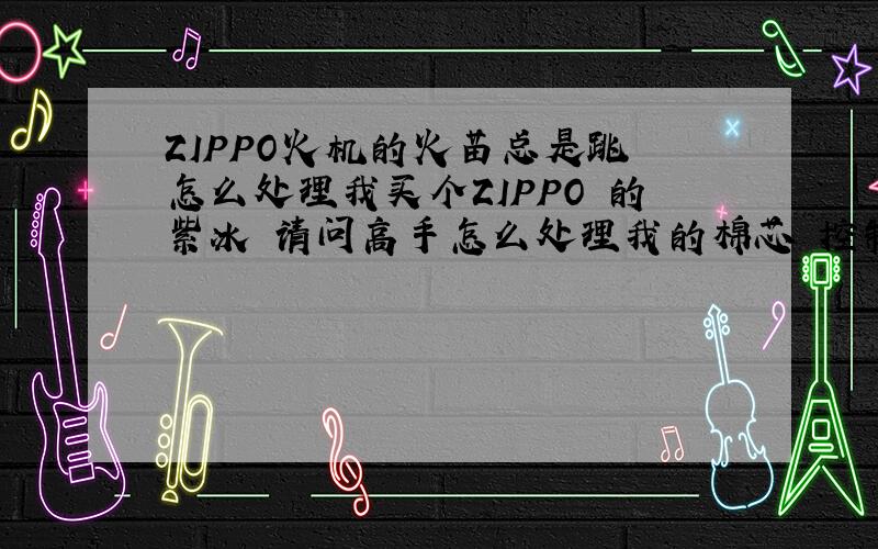 ZIPPO火机的火苗总是跳 怎么处理我买个ZIPPO 的紫冰 请问高手怎么处理我的棉芯 控制火苗 火苗总是跳 不稳定
