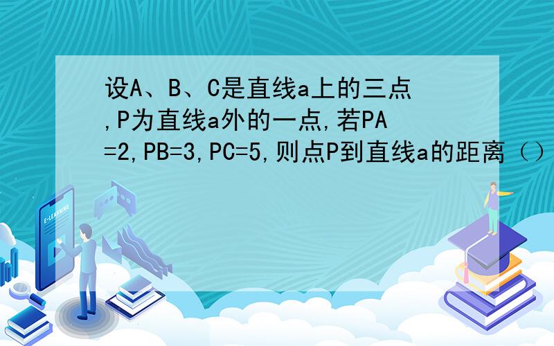 设A、B、C是直线a上的三点,P为直线a外的一点,若PA=2,PB=3,PC=5,则点P到直线a的距离（）A.等于2 B.小于2 C.不小于2 D.不大于2
