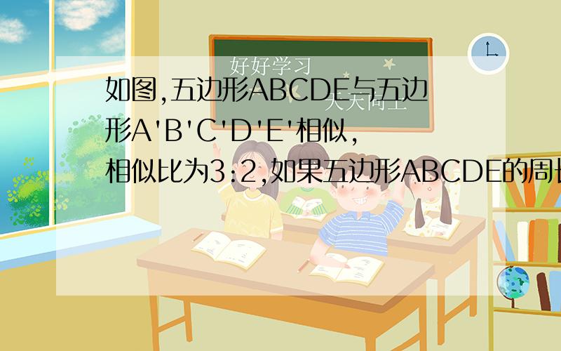 如图,五边形ABCDE与五边形A'B'C'D'E'相似,相似比为3:2,如果五边形ABCDE的周长为12,求五边形ABCDE的周长 如果五边形A'B'C'D'E'的面积为8,求五边形ABCDE的面积