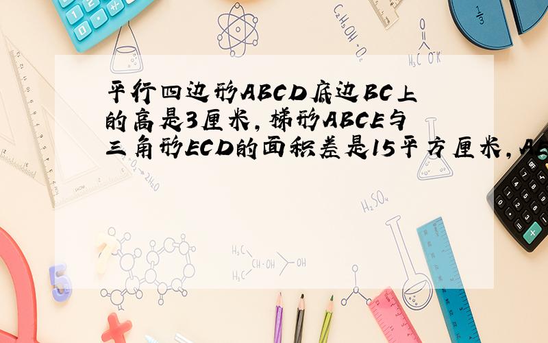 平行四边形ABCD底边BC上的高是3厘米,梯形ABCE与三角形ECD的面积差是15平方厘米,AE长是（求详解）