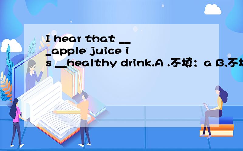 I hear that ___apple juice is __healthy drink.A .不填；a B,不填 ;不填 C,an;a Dthe;不填 选A,why?