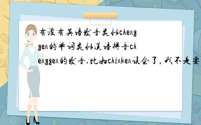 有没有英语发音类似chenggen的单词类似汉语拼音chenggen的发音,比如chinken误会了，我不是要一个类似的单词而是类似这个拼音的英语发音的单词怎么说呢。就比如我的名字叫做 安琪 找个类似