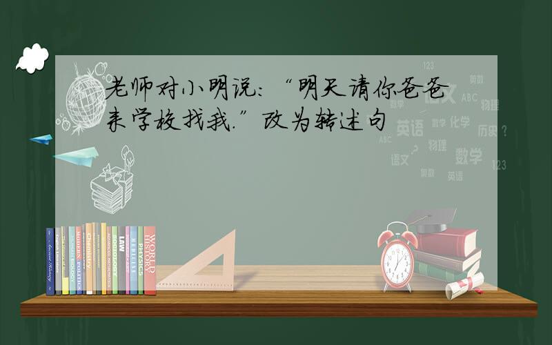 老师对小明说:“明天请你爸爸来学校找我.”改为转述句