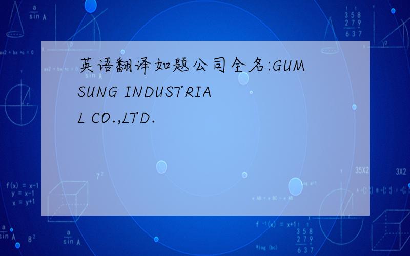 英语翻译如题公司全名:GUMSUNG INDUSTRIAL CO.,LTD.