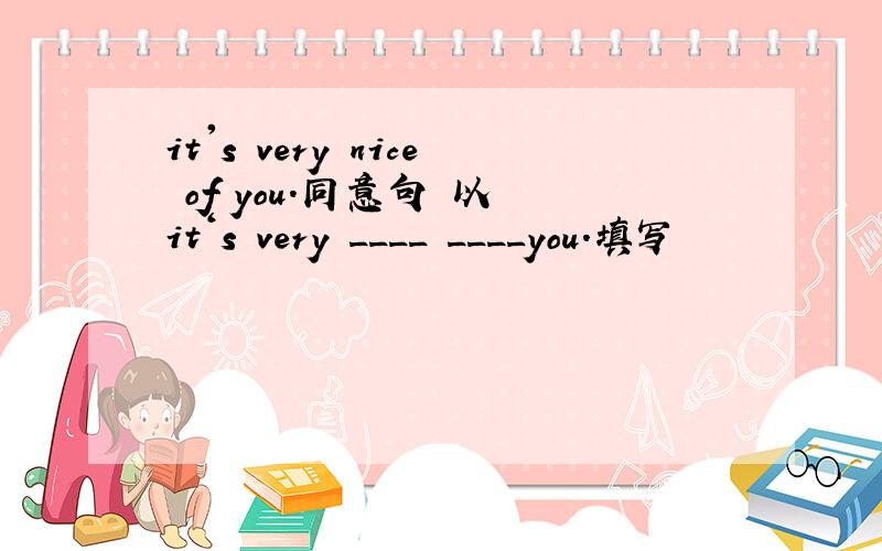 it's very nice of you.同意句 以 it‘s very ____ ____you.填写